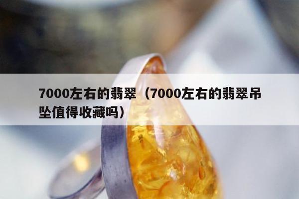 000左右的翡翠，7000左右的翡翠吊坠值得收藏吗"