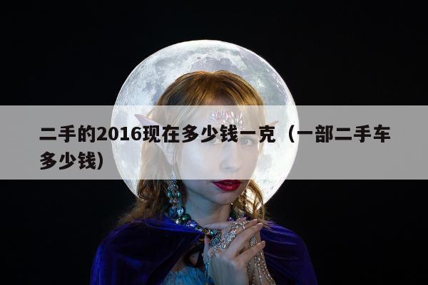 二手的2016现在多少钱一克，一部二手车多少钱