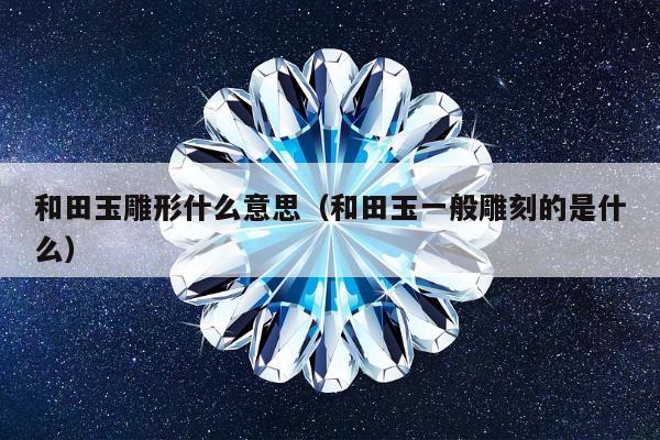 和田玉雕形什么意思，和田玉一般雕刻的是什么