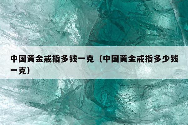 中国黄金戒指多钱一克，中国黄金戒指多少钱一克