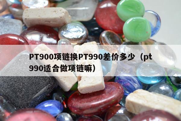 PT900项链换PT990差价多少，pt990适合做项链嘛