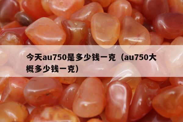 今天au750是多少钱一克，au750大概多少钱一克