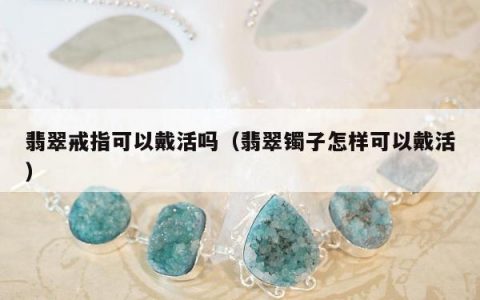 翡翠戒指可以戴活吗，翡翠镯子怎样可以戴活