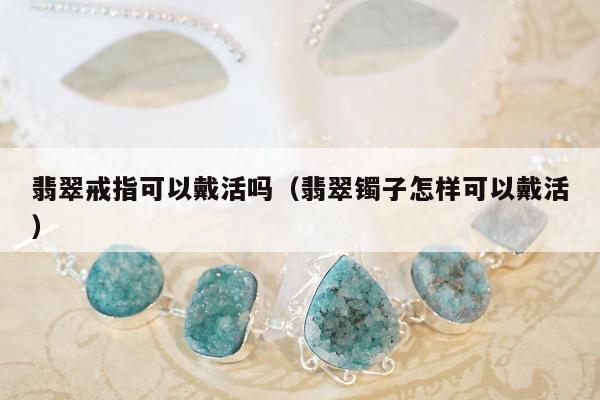 翡翠戒指可以戴活吗，翡翠镯子怎样可以戴活