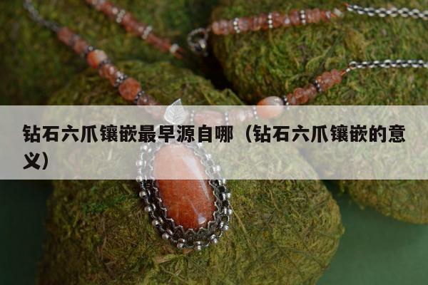 钻石六爪镶嵌最早源自哪，钻石六爪镶嵌的意义