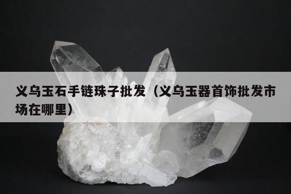 义乌玉石手链珠子批发，义乌玉器首饰批发市场在哪里
