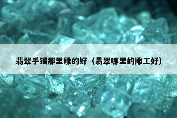 翡翠手镯那里雕的好，翡翠哪里的雕工好