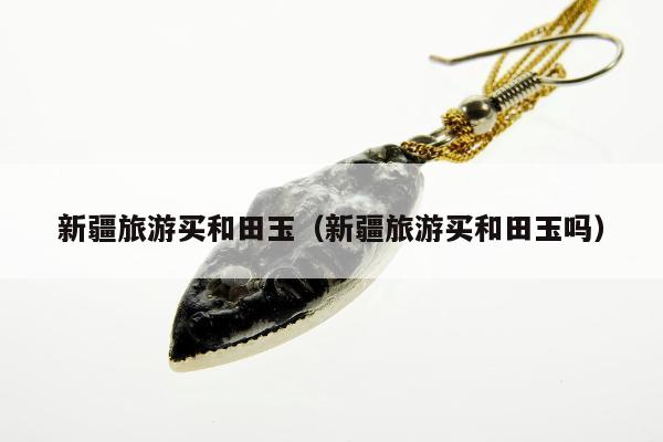 新疆旅游买和田玉，新疆旅游买和田玉吗