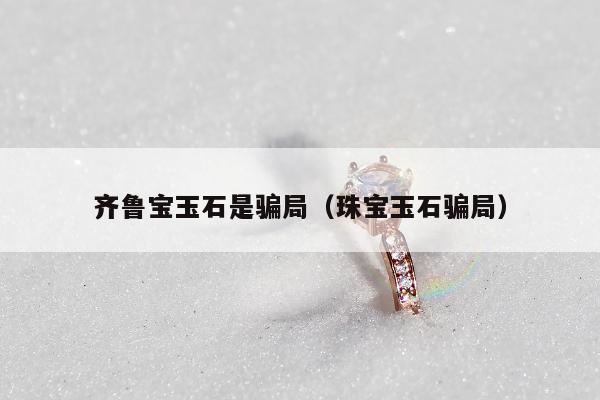 齐鲁宝玉石是骗局，珠宝玉石骗局