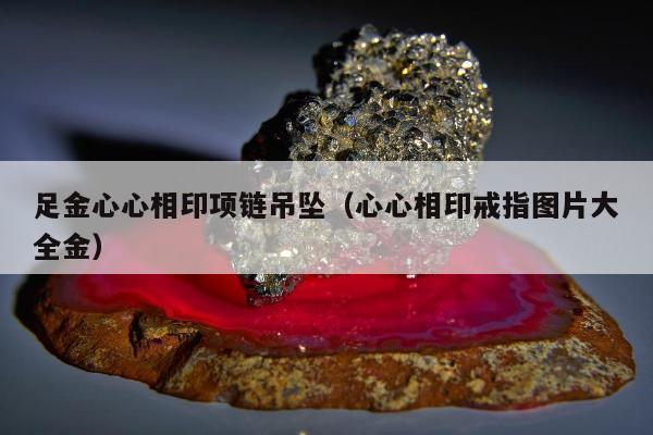足金心心相印项链吊坠，心心相印戒指图片大全金