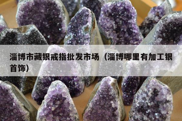 淄博市藏银戒指批发市场，淄博哪里有加工银首饰