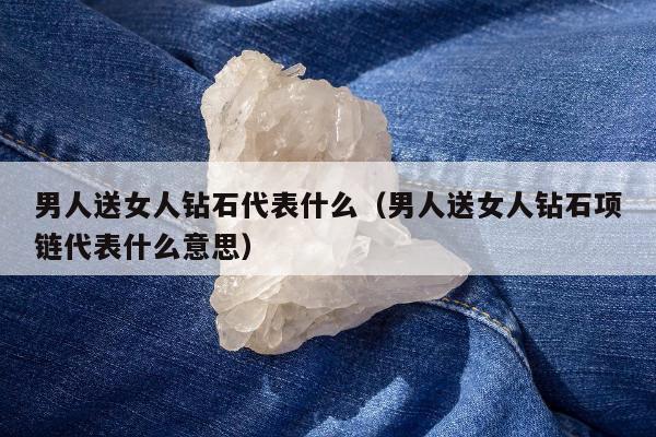 男人送女人钻石代表什么，男人送女人钻石项链代表什么意思