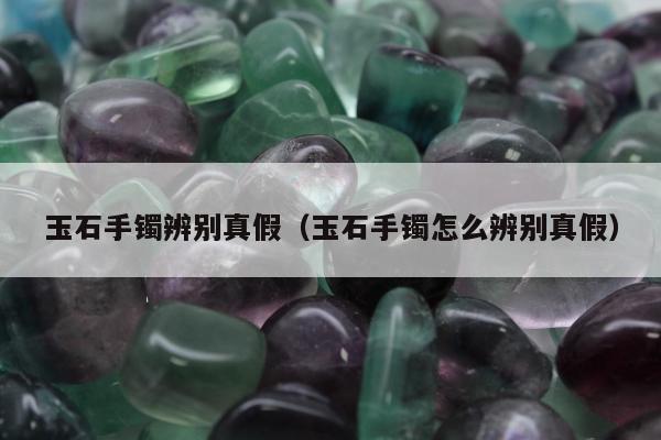 玉石手镯辨别真假，玉石手镯怎么辨别真假