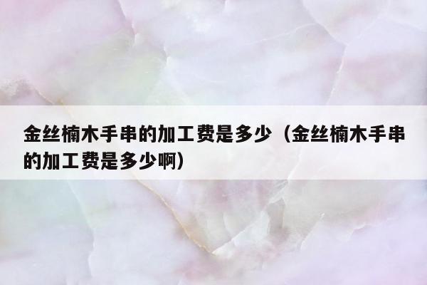 金丝楠木手串的加工费是多少，金丝楠木手串的加工费是多少啊