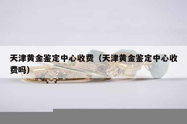 天津黄金鉴定中心收费，天津黄金鉴定中心收费吗