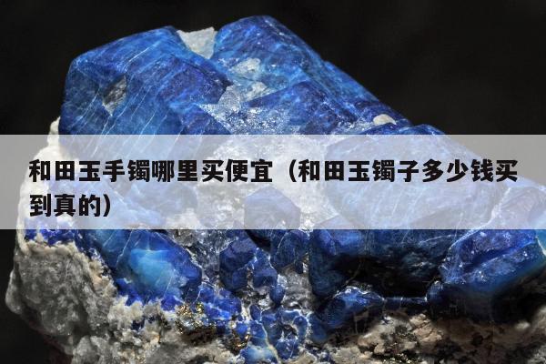 和田玉手镯哪里买便宜，和田玉镯子多少钱买到真的