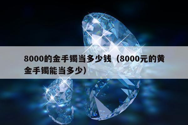 000的金手镯当多少钱，8000元的黄金手镯能当多少"