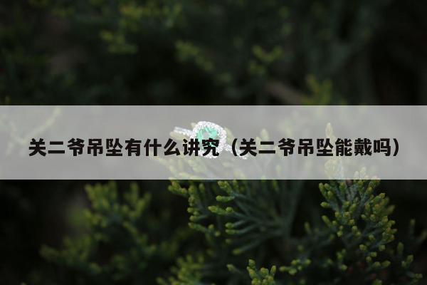 关二爷吊坠有什么讲究，关二爷吊坠能戴吗