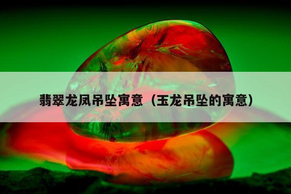翡翠龙凤吊坠寓意，玉龙吊坠的寓意