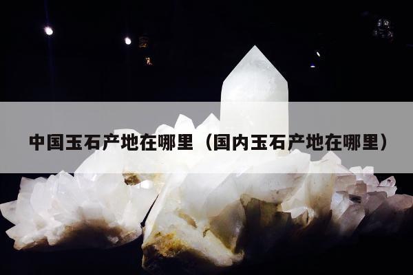 中国玉石产地在哪里，国内玉石产地在哪里