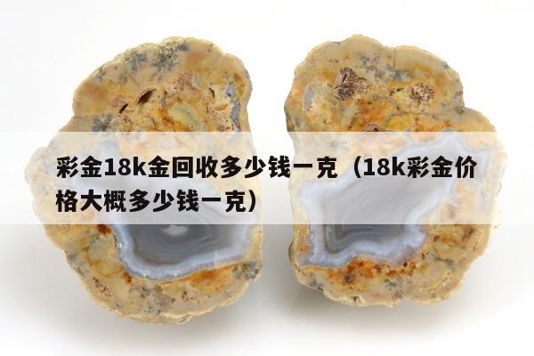 彩金18k金回收多少钱一克，18k彩金价格大概多少钱一克