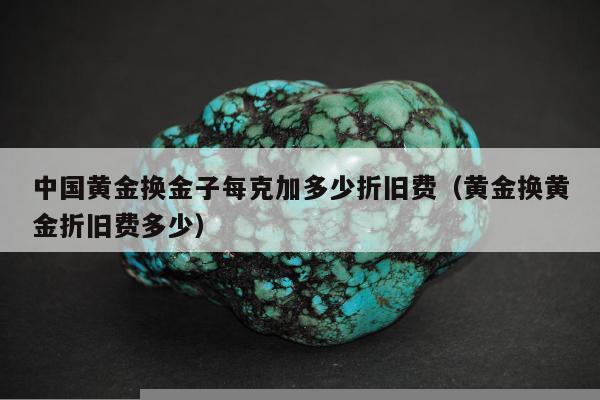 中国黄金换金子每克加多少折旧费，黄金换黄金折旧费多少