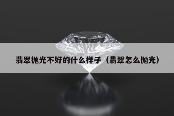 翡翠抛光不好的什么样子，翡翠怎么抛光