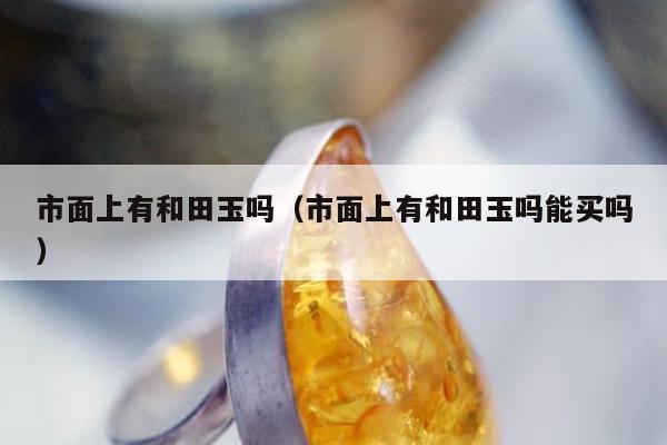 市面上有和田玉吗，市面上有和田玉吗能买吗