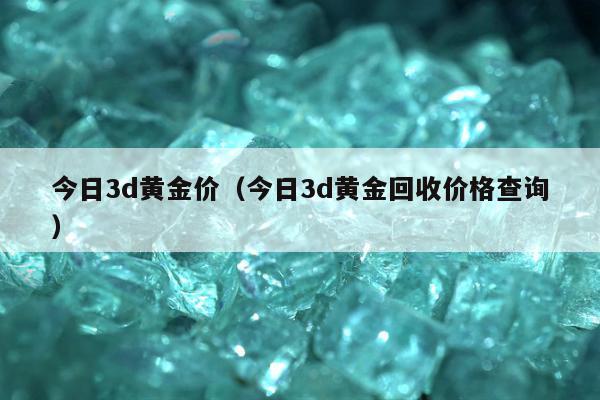 今日3d黄金价，今日3d黄金回收价格查询