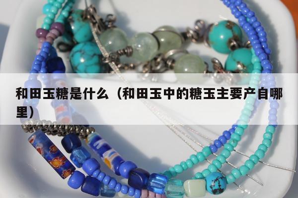和田玉糖是什么，和田玉中的糖玉主要产自哪里