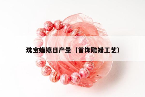 珠宝蜡镶日产量，首饰雕蜡工艺