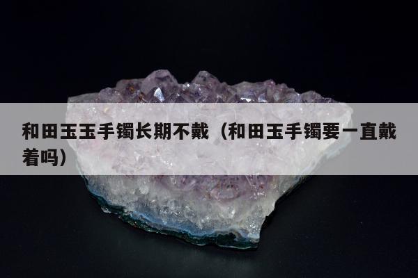 和田玉玉手镯长期不戴，和田玉手镯要一直戴着吗