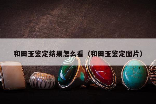 和田玉鉴定结果怎么看，和田玉鉴定图片