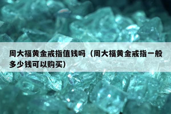 周大福黄金戒指值钱吗，周大福黄金戒指一般多少钱可以购买