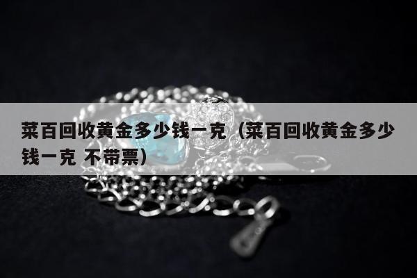 菜百回收黄金多少钱一克，菜百回收黄金多少钱一克 不带票