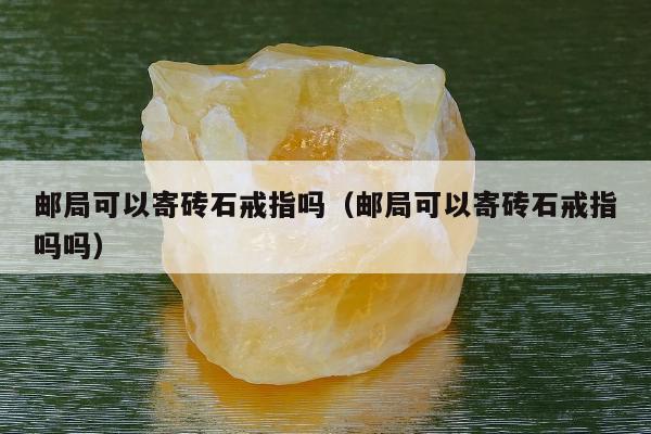 邮局可以寄砖石戒指吗，邮局可以寄砖石戒指吗吗