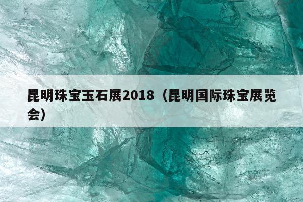 昆明珠宝玉石展2018，昆明国际珠宝展览会