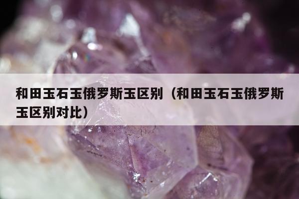 和田玉石玉俄罗斯玉区别，和田玉石玉俄罗斯玉区别对比