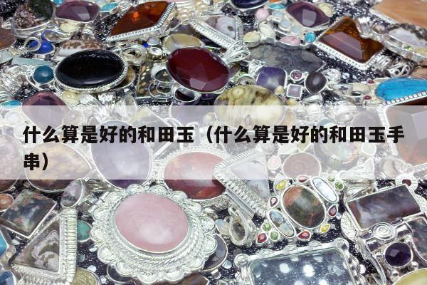 什么算是好的和田玉，什么算是好的和田玉手串