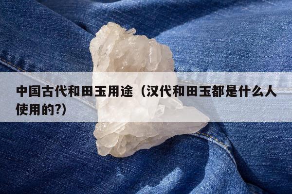 中国古代和田玉用途，汉代和田玉都是什么人使用的?