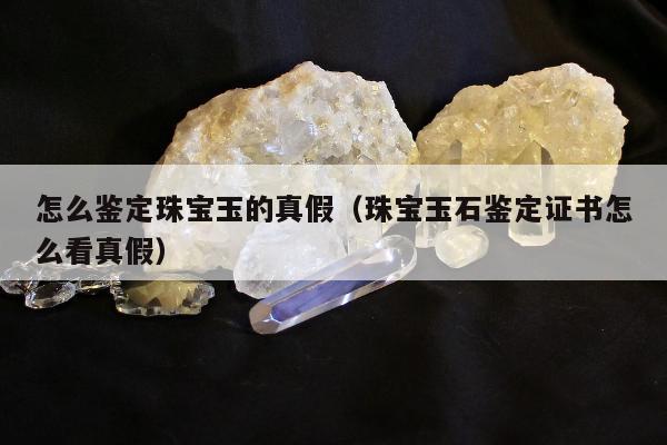 怎么鉴定珠宝玉的真假，珠宝玉石鉴定证书怎么看真假