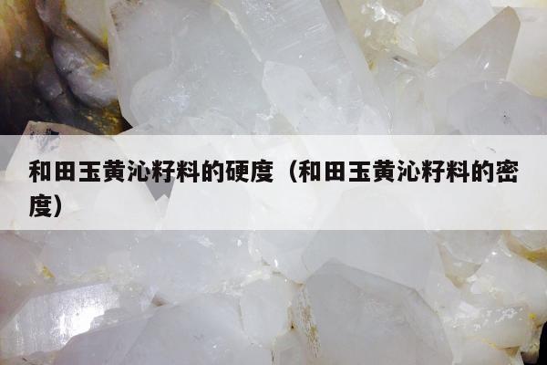 和田玉黄沁籽料的硬度，和田玉黄沁籽料的密度