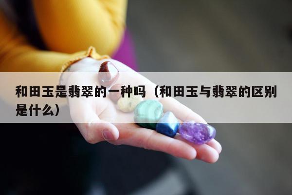 和田玉是翡翠的一种吗，和田玉与翡翠的区别是什么
