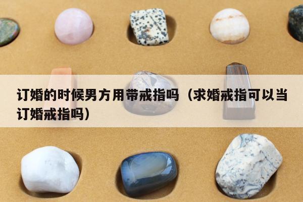 订婚的时候男方用带戒指吗，求婚戒指可以当订婚戒指吗