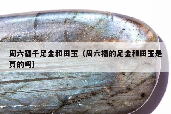 周六福千足金和田玉，周六福的足金和田玉是真的吗