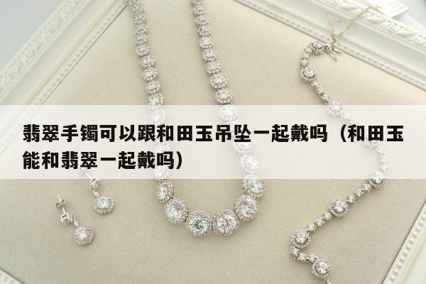 翡翠手镯可以跟和田玉吊坠一起戴吗，和田玉能和翡翠一起戴吗