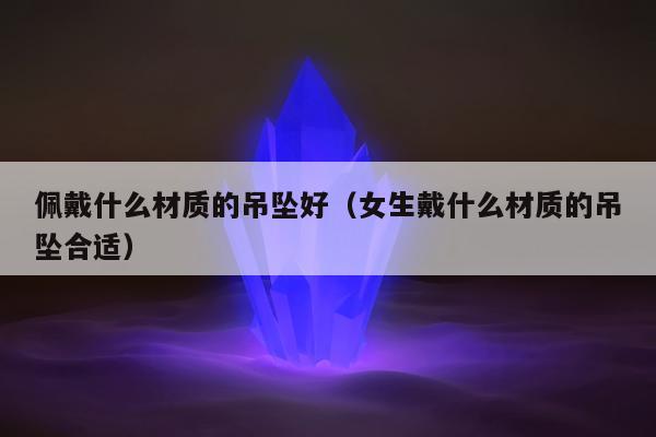 佩戴什么材质的吊坠好，女生戴什么材质的吊坠合适