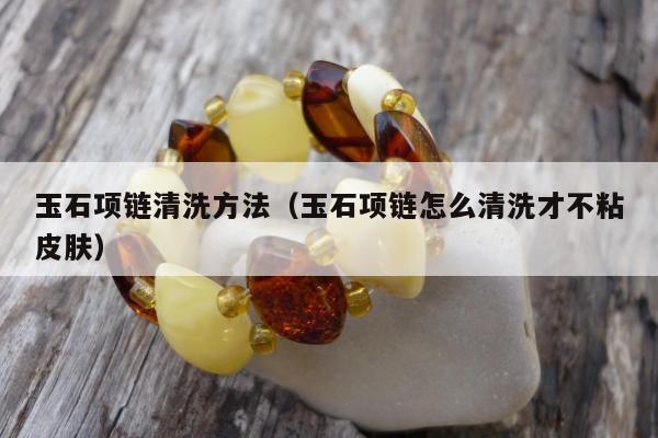 玉石项链清洗方法，玉石项链怎么清洗才不粘皮肤
