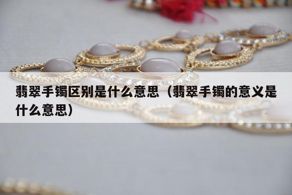 翡翠手镯区别是什么意思，翡翠手镯的意义是什么意思
