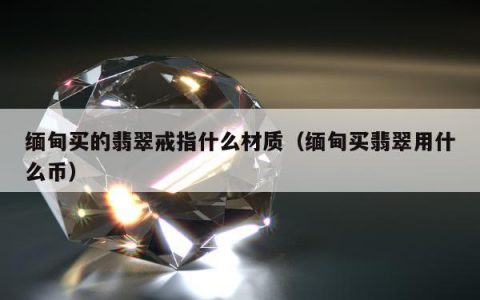 缅甸买的翡翠戒指什么材质，缅甸买翡翠用什么币